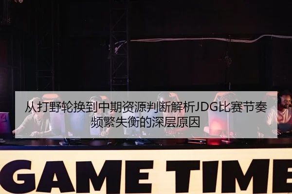 从打野轮换到中期资源判断解析JDG比赛节奏频繁失衡的深层原因