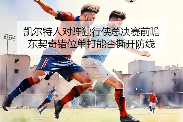 凯尔特人对阵独行侠总决赛前瞻 东契奇错位单打能否撕开防线